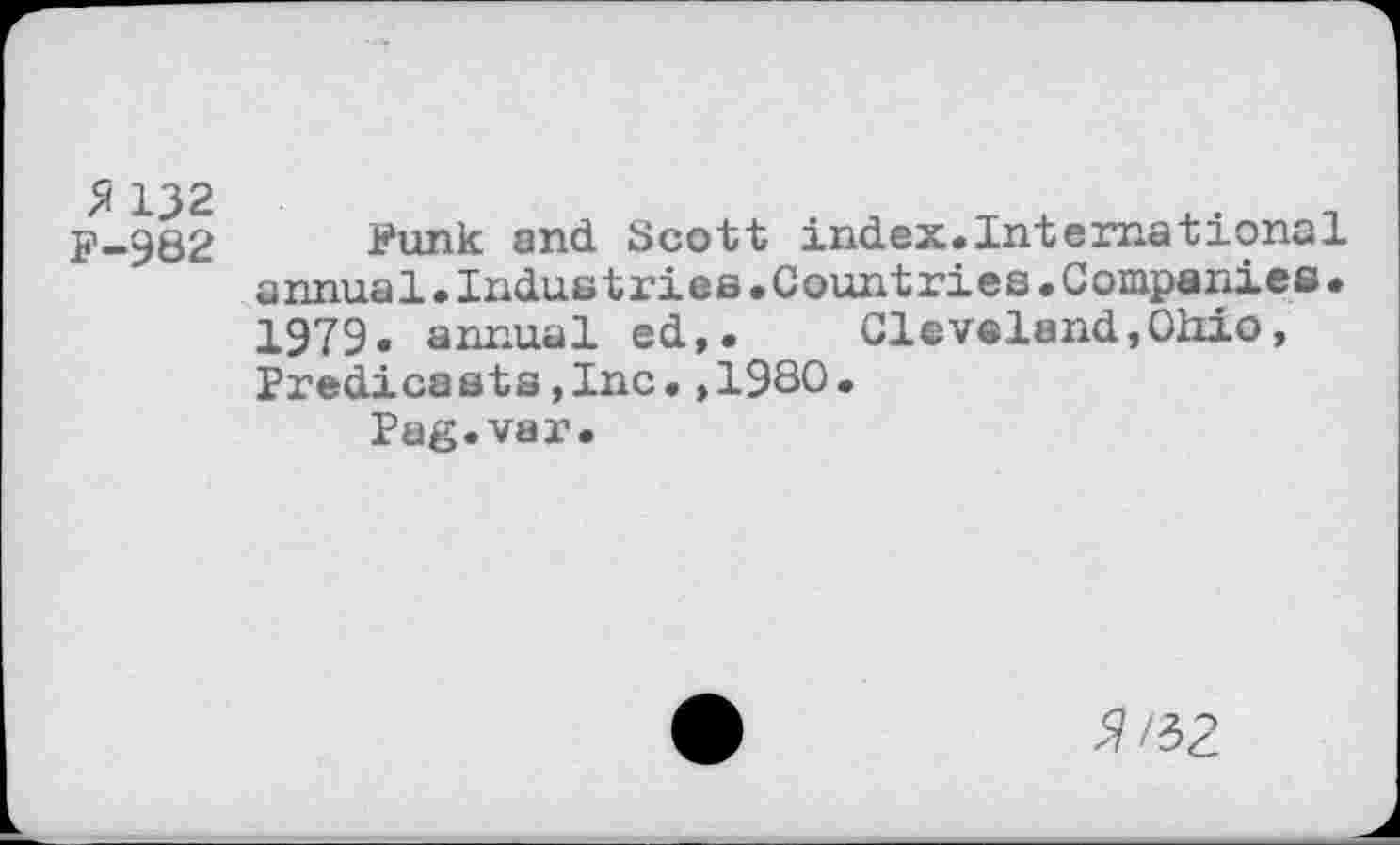 ﻿132
F-982
Funk and Scott index.International annual.Industries.Countries.Companies. 1979. annual ed,. Cleveland,Ohio, Predica sts,Inc•,1980•
Pag.var.
^H2.